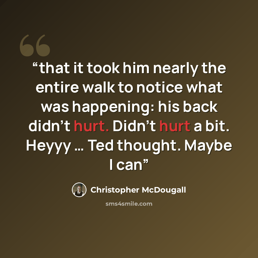 “that it took him nearly the entire walk to notice what was happening: his back didn’t hurt. Didn’t hurt a bit. Heyyy … Ted thought. Maybe I can” quote by Christopher McDougall
