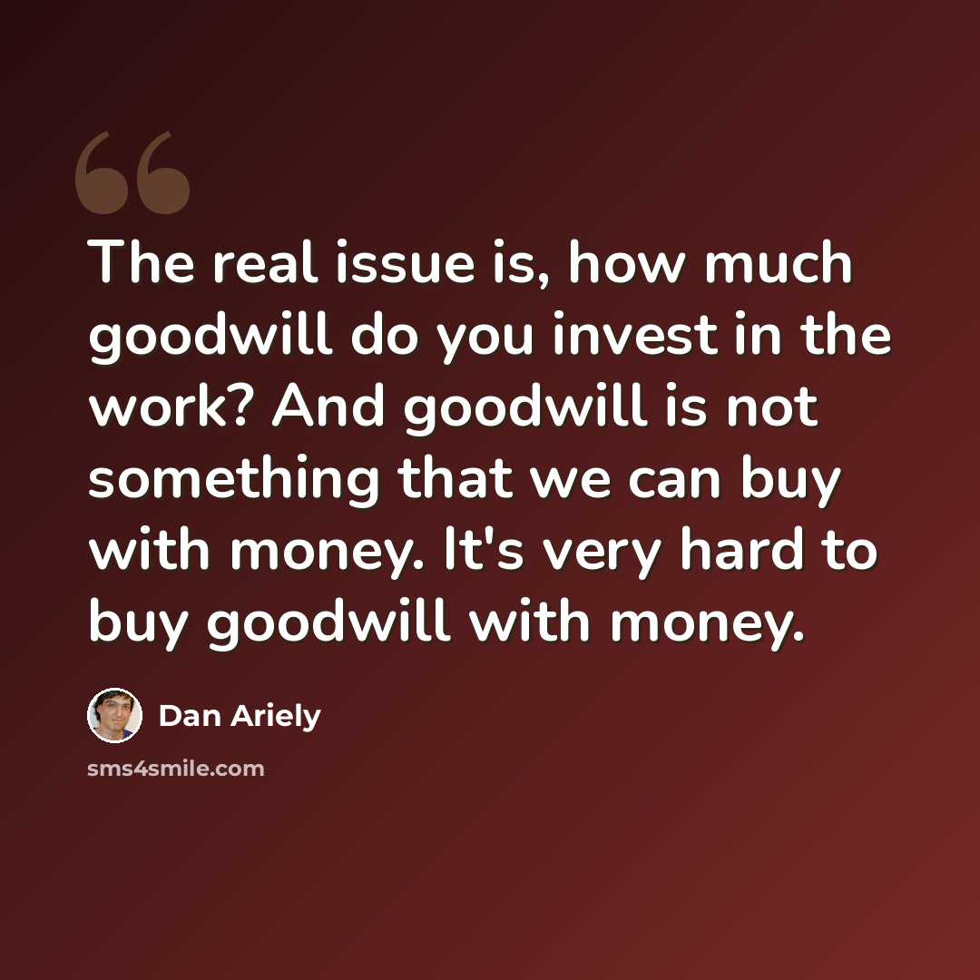 “The real issue is, how much goodwill do you invest in the work? And goodwill is not something that we can buy with money. It's very hard to buy goodwill with money.” quote by Dan Ariely