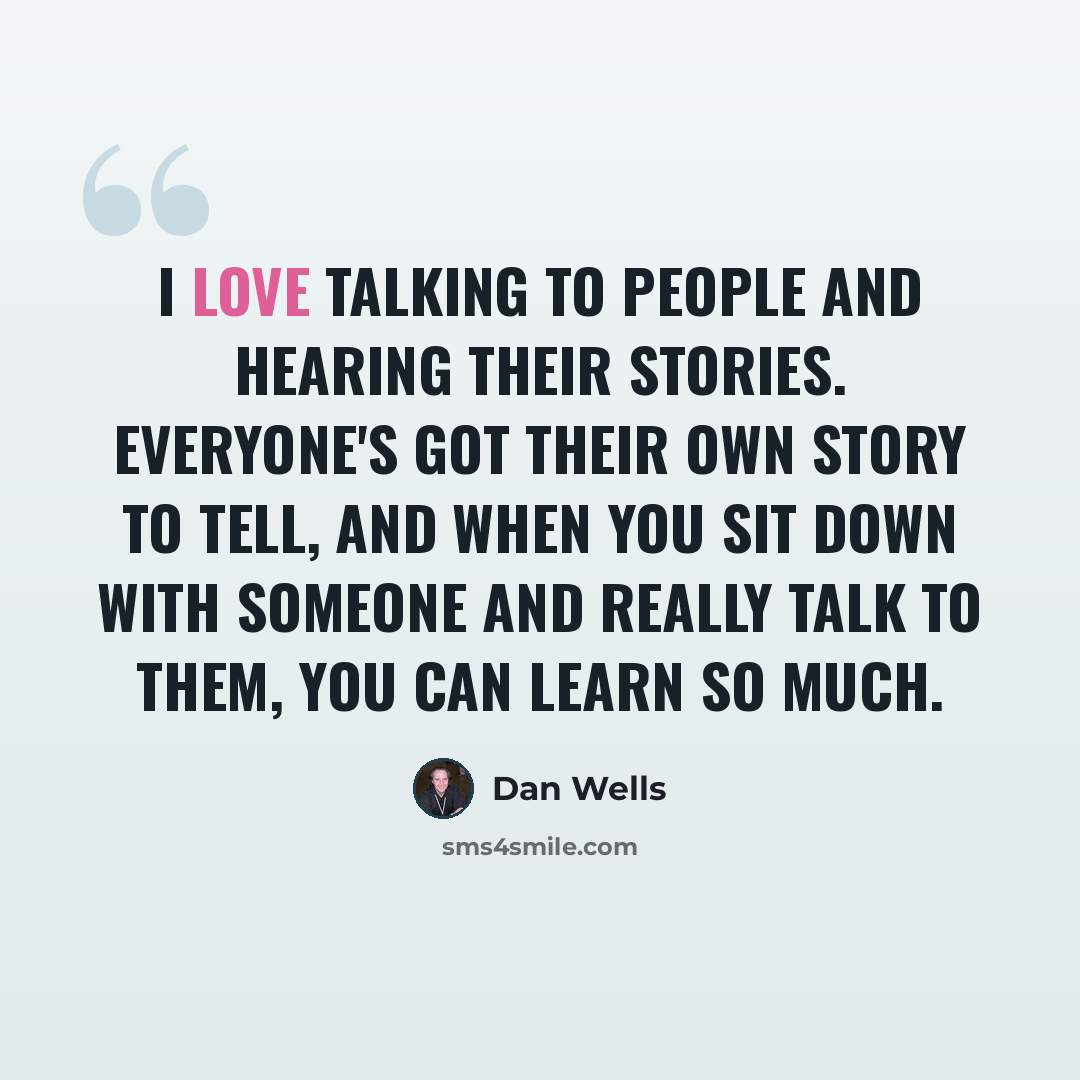 “I love talking to people and hearing their stories. Everyone's got their own story to tell, and when you sit down with someone and really talk to them, you can learn so much.” quote by Dan Wells