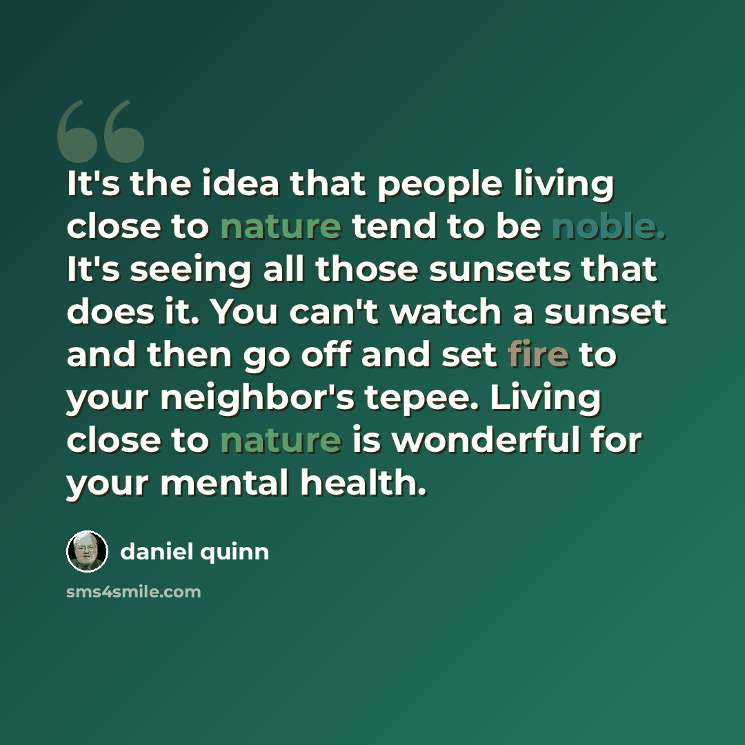 “It's the idea that people living close to nature tend to be noble. It's seeing all those sunsets that does it. You can't watch a sunset and then go off and set fire to your neighbor's tepee. Living close to nature is wonderful for your mental health.” quote by Daniel Quinn
