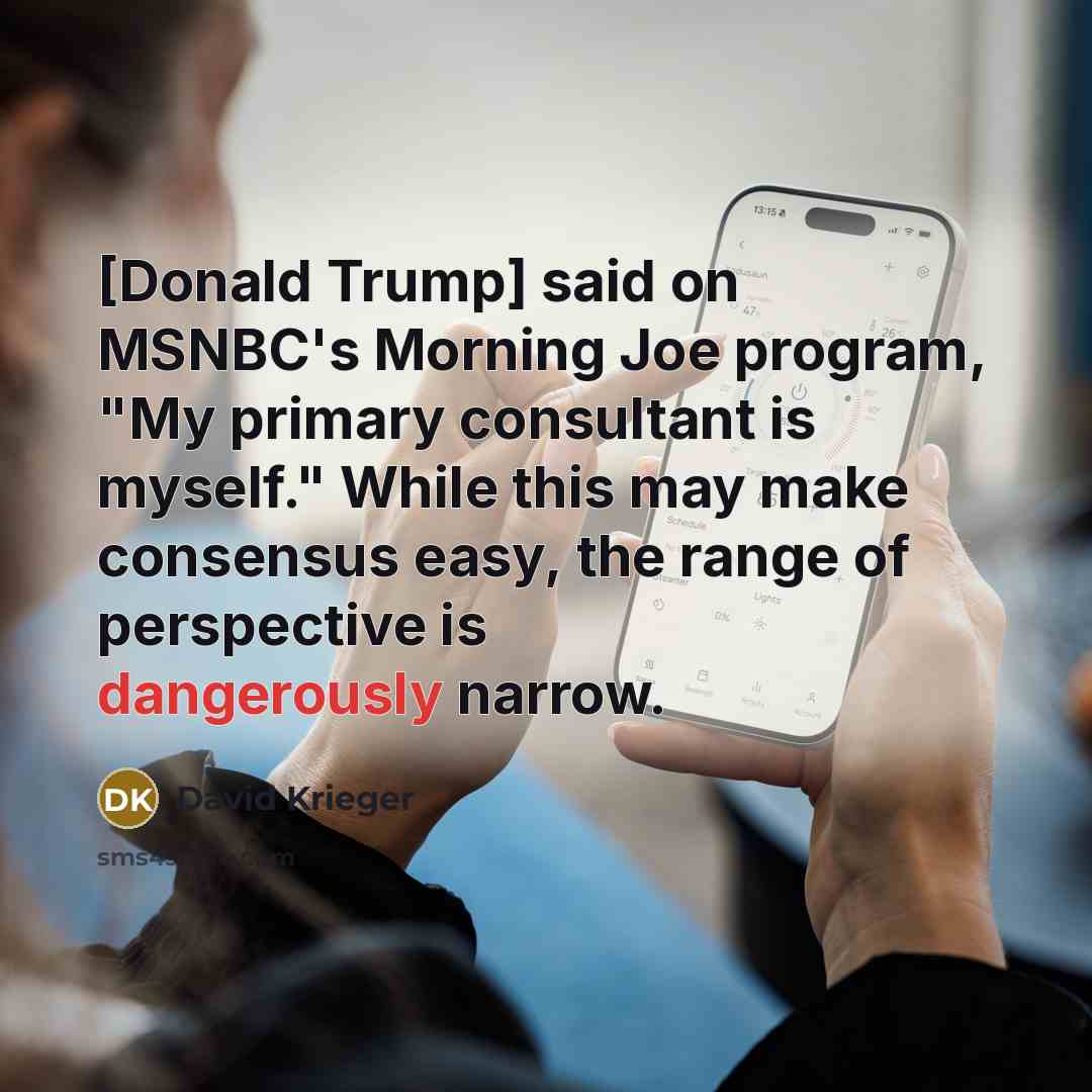 “[Donald Trump] said on MSNBC's Morning Joe program, "My primary consultant is myself." While this may make consensus easy, the range of perspective is dangerously narrow.” quote by David Krieger