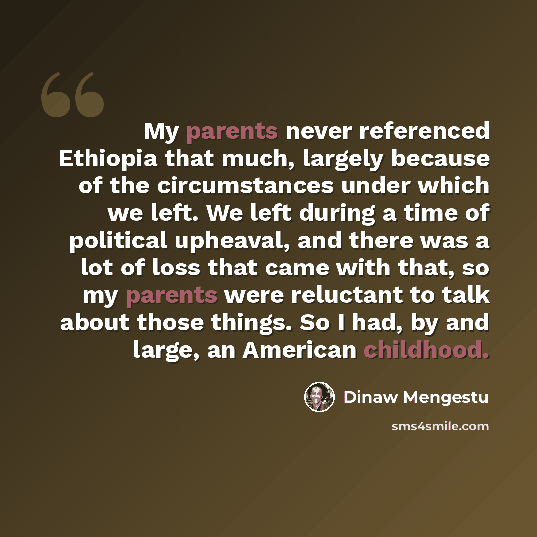 “My parents never referenced Ethiopia that much, largely because of the circumstances under which we left. We left during a time of political upheaval, and there was a lot of loss that came with that, so my parents were reluctant to talk about those things. So I had, by and large, an American…” quote by Dinaw Mengestu