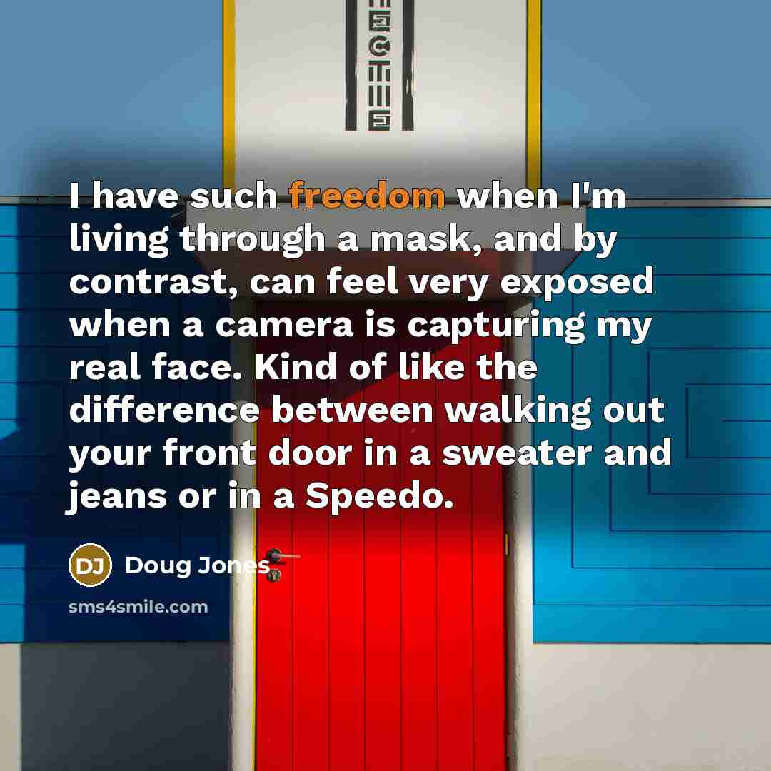 “I have such freedom when I'm living through a mask, and by contrast, can feel very exposed when a camera is capturing my real face. Kind of like the difference between walking out your front door in a sweater and jeans or in a Speedo.” quote by Doug Jones