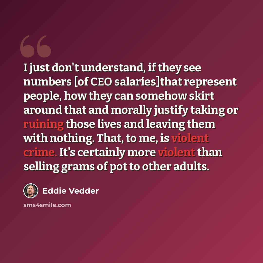 “I just don't understand, if they see numbers [of CEO salaries]that represent people, how they can somehow skirt around that and morally justify taking or ruining those lives and leaving them with nothing. That, to me, is violent crime. It's certainly more violent than selling grams of pot to other…” quote by Eddie Vedder