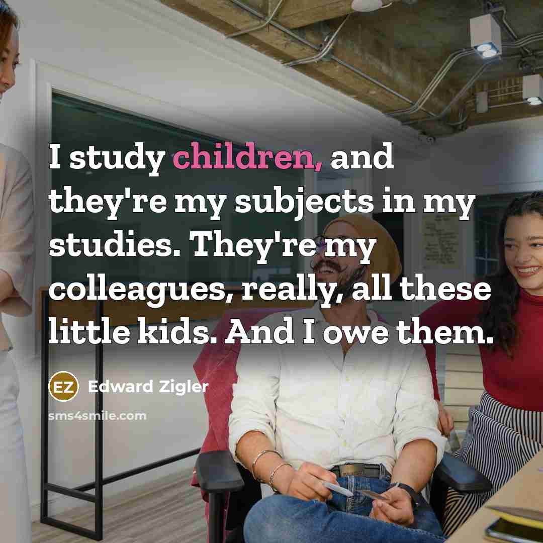 “I study children, and they're my subjects in my studies. They're my colleagues, really, all these little kids. And I owe them.” quote by Edward Zigler