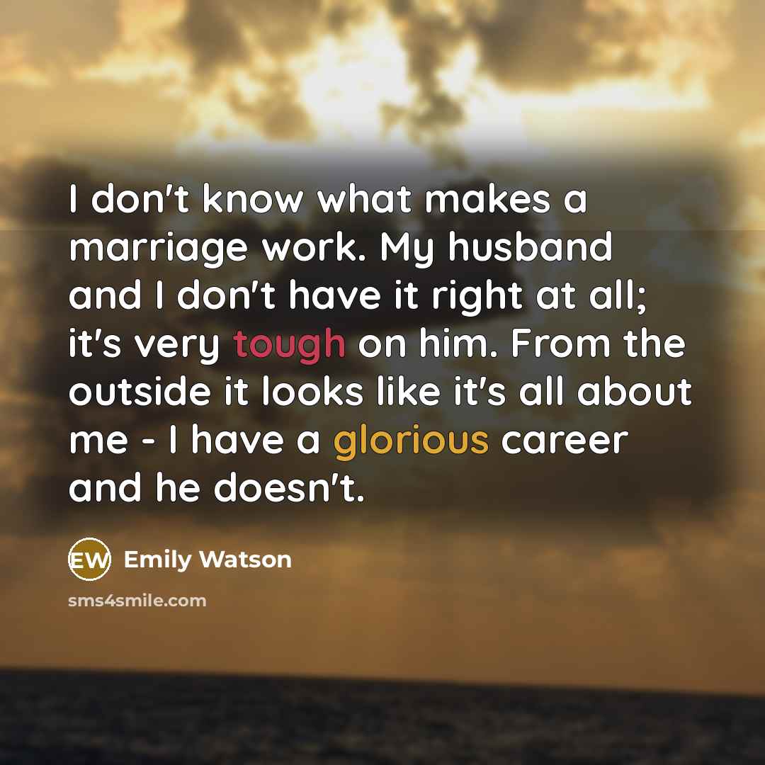 “I don't know what makes a marriage work. My husband and I don't have it right at all; it's very tough on him. From the outside it looks like it's all about me - I have a glorious career and he doesn't.” quote by Emily Watson
