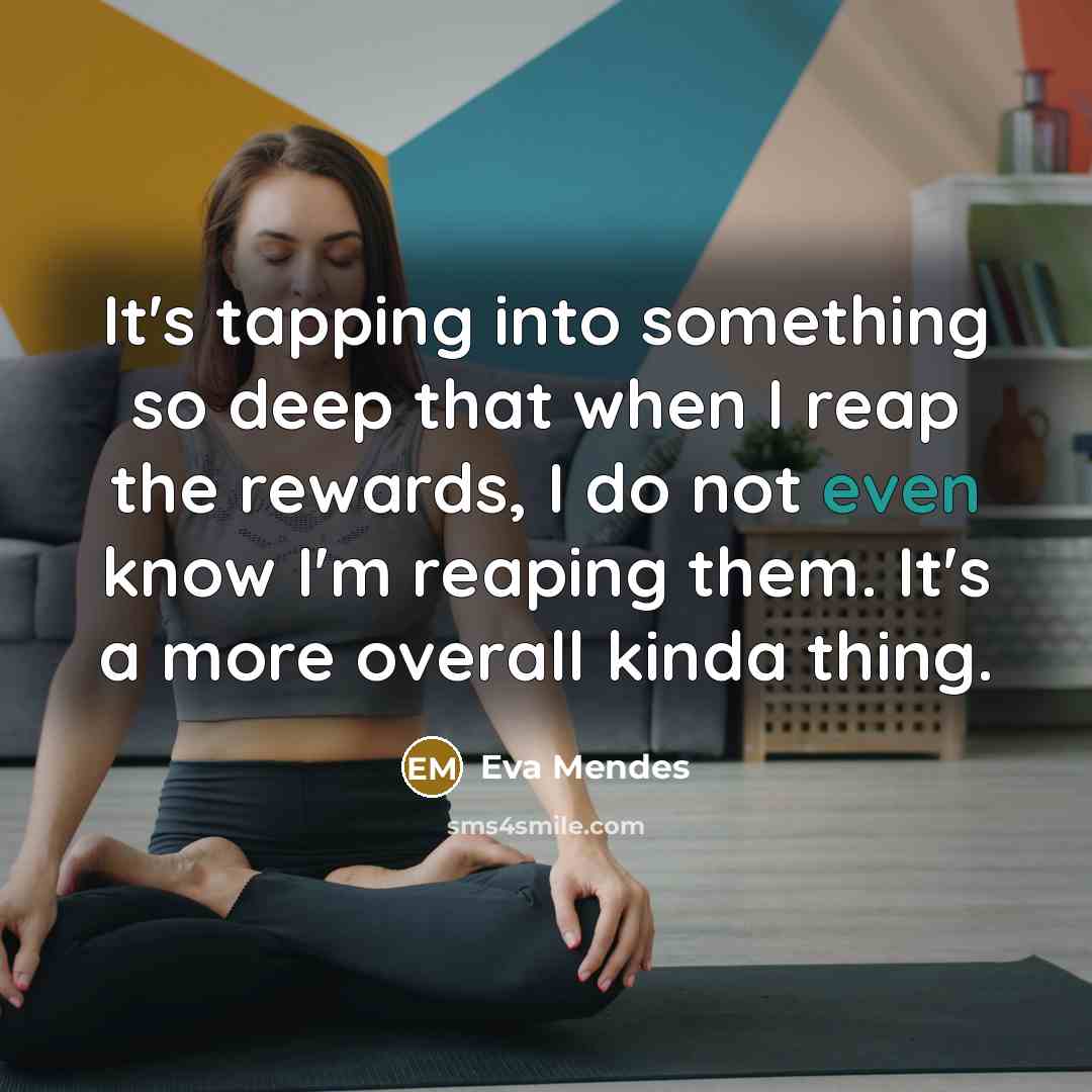 “It's tapping into something so deep that when I reap the rewards, I do not even know I'm reaping them. It's a more overall kinda thing.” quote by Eva Mendes