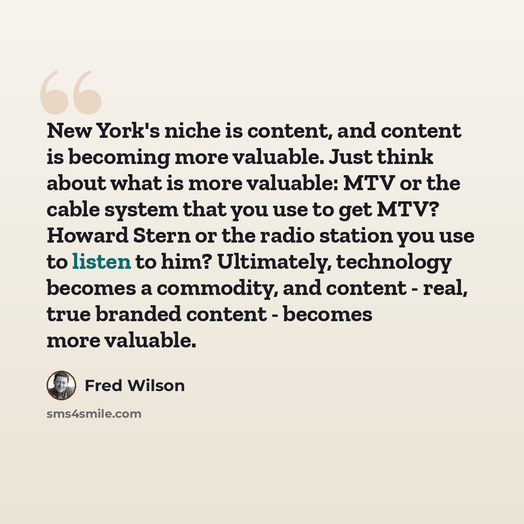 “New York's niche is content, and content is becoming more valuable. Just think about what is more valuable: MTV or the cable system that you use to get MTV? Howard Stern or the radio station you use to listen to him? Ultimately, technology becomes a commodity, and content - real, true branded…” quote by Fred Wilson