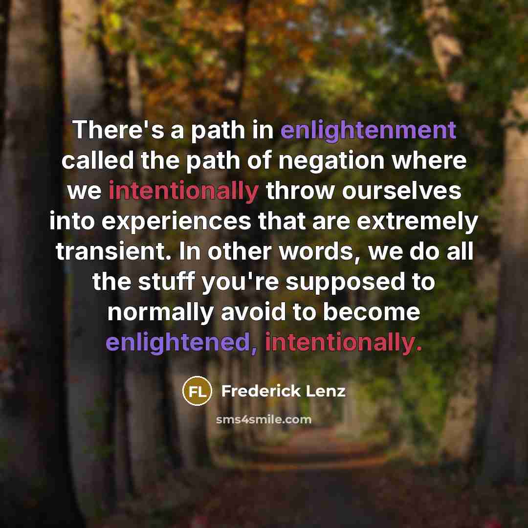 “There's a path in enlightenment called the path of negation where we intentionally throw ourselves into experiences that are extremely transient. In other words, we do all the stuff you're supposed to normally avoid to become enlightened, intentionally.” quote by Frederick Lenz