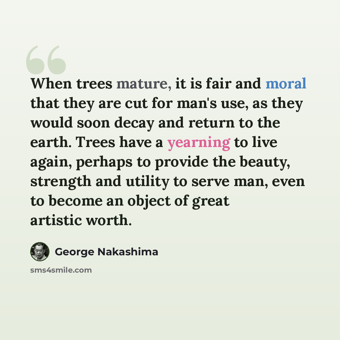 “When trees mature, it is fair and moral that they are cut for man's use, as they would soon decay and return to the earth. Trees have a yearning to live again, perhaps to provide the beauty, strength and utility to serve man, even to become an object of great artistic worth.” quote by George Nakashima