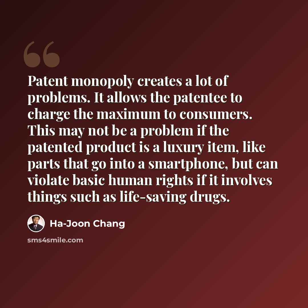 “Patent monopoly creates a lot of problems. It allows the patentee to charge the maximum to consumers. This may not be a problem if the patented product is a luxury item, like parts that go into a smartphone, but can violate basic human rights if it involves things such as life-saving drugs.” quote by Ha-Joon Chang