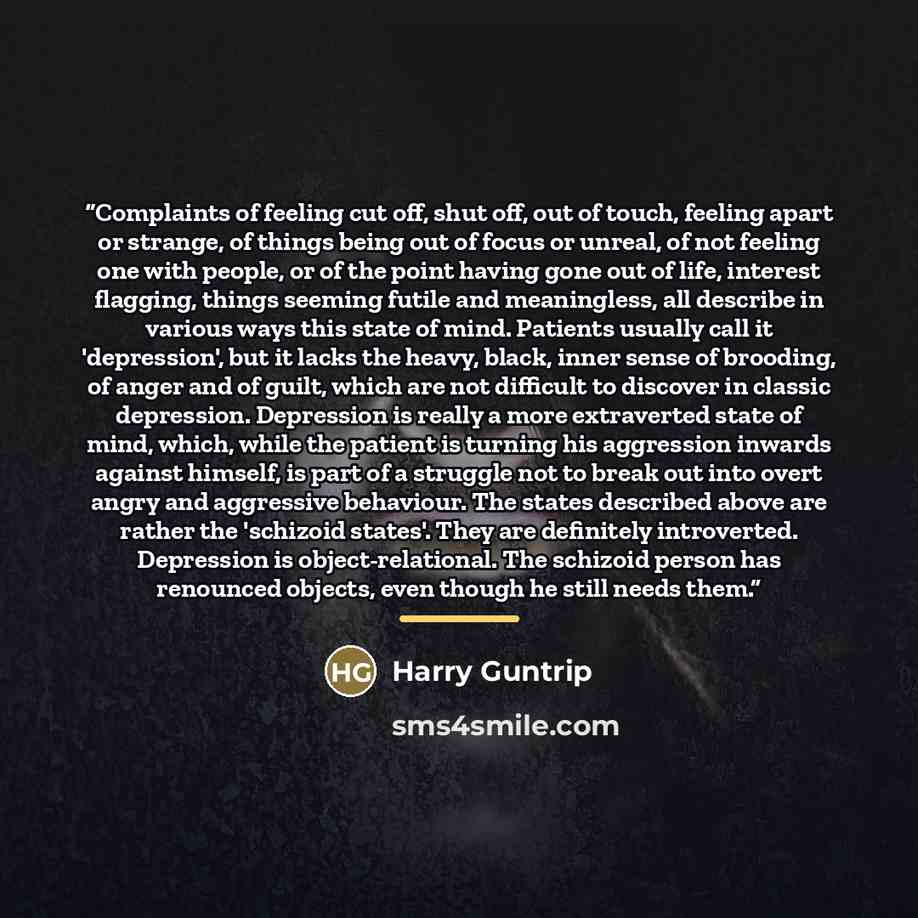 “Complaints of feeling cut off, shut off, out of touch, feeling apart or strange, of things being out of focus or unreal, of not feeling one with people, or of the point having gone out of life, interest flagging, things seeming futile and meaningless, all describe in various ways this state of…” quote by Harry Guntrip