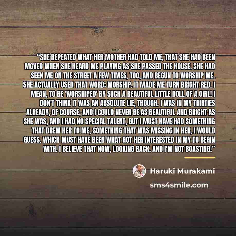 “She repeated what her mother had told me, that she had been moved when she heard me playing as she passed the house. She had seen me on the street a few times, too, and begun to worship me. She actually used that word: worship. It made me turn bright red. I mean, to be 'worshiped' by such a…” quote by Haruki Murakami