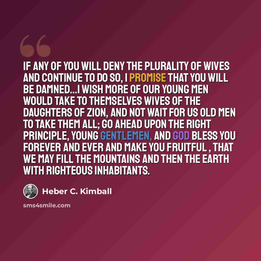 “If any of you will deny the plurality of wives and continue to do so, I promise that you will be damned…I wish more of our young men would take to themselves wives of the daughters of Zion, and not wait for us old men to take them all; go ahead upon the right principle, young gentlemen, and God…” quote by Heber C. Kimball