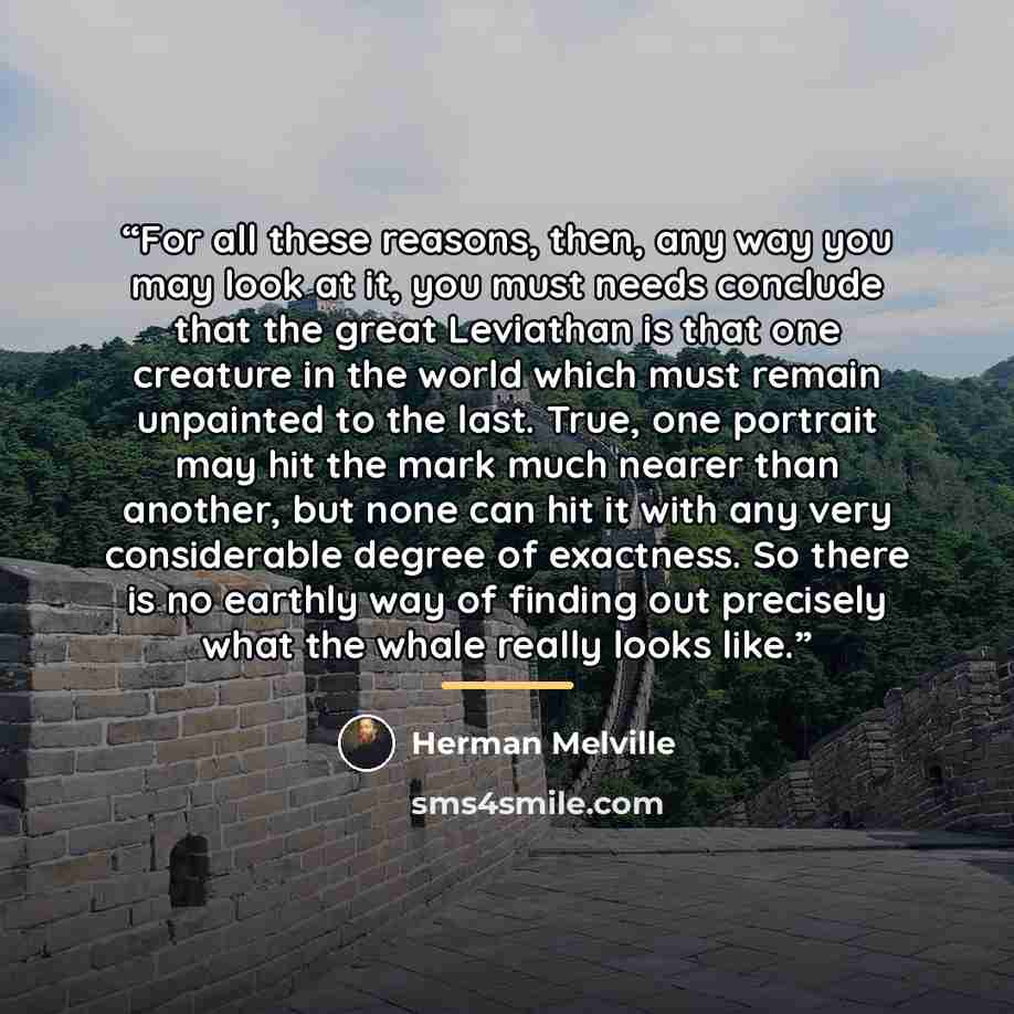 “For all these reasons, then, any way you may look at it, you must needs conclude that the great Leviathan is that one creature in the world which must remain unpainted to the last. True, one portrait may hit the mark much nearer than another, but none can hit it with any very considerable degree…” quote by Herman Melville