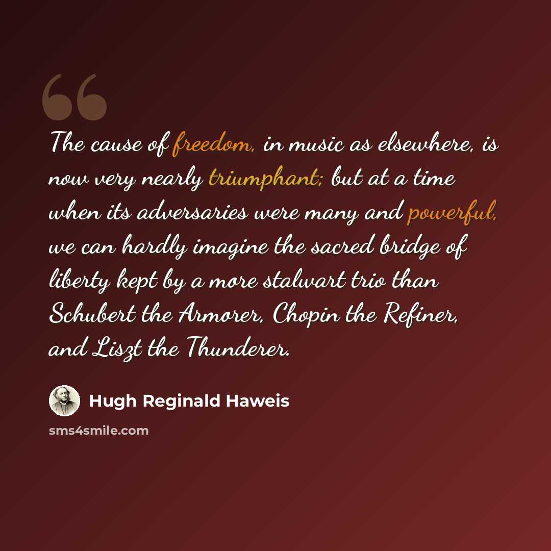 “The cause of freedom, in music as elsewhere, is now very nearly triumphant; but at a time when its adversaries were many and powerful, we can hardly imagine the sacred bridge of liberty kept by a more stalwart trio than Schubert the Armorer, Chopin the Refiner, and Liszt the Thunderer.” quote by Hugh Reginald Haweis
