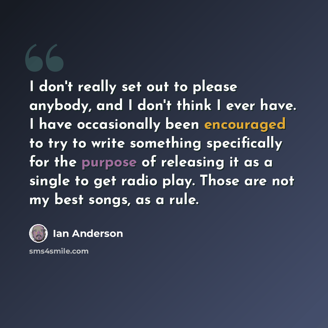 “I don't really set out to please anybody, and I don't think I ever have. I have occasionally been encouraged to try to write something specifically for the purpose of releasing it as a single to get radio play. Those are not my best songs, as a rule.” quote by Ian Anderson