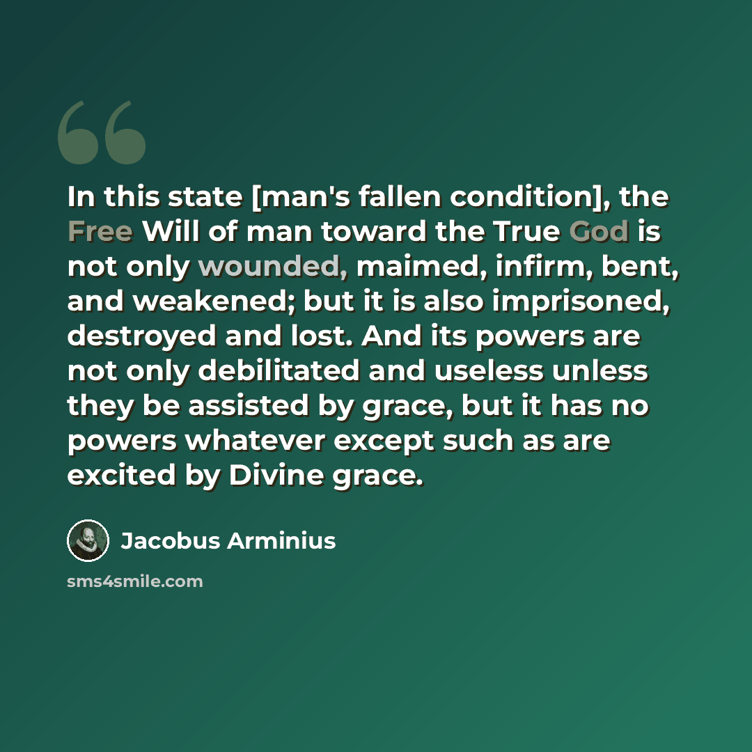 “In this state [man's fallen condition], the Free Will of man toward the True God is not only wounded, maimed, infirm, bent, and weakened; but it is also imprisoned, destroyed and lost. And its powers are not only debilitated and useless unless they be assisted by grace, but it has no powers…” quote by Jacobus Arminius