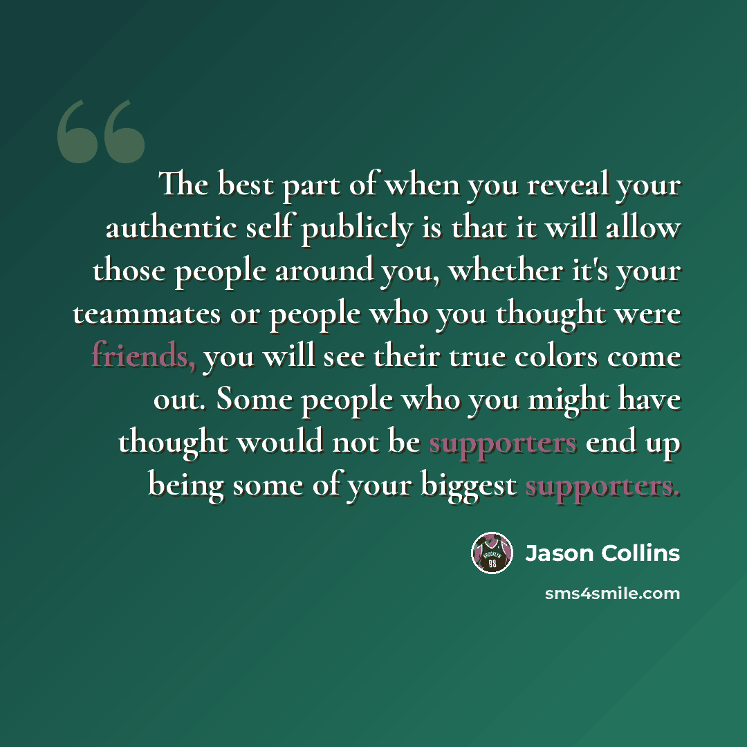 “The best part of when you reveal your authentic self publicly is that it will allow those people around you, whether it's your teammates or people who you thought were friends, you will see their true colors come out. Some people who you might have thought would not be supporters end up being some…” quote by Jason Collins