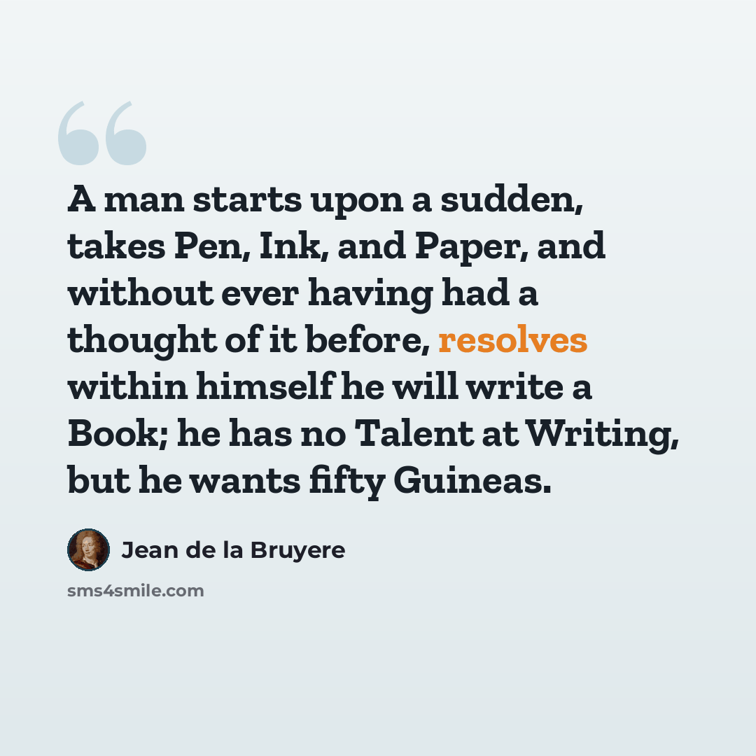 “A man starts upon a sudden, takes Pen, Ink, and Paper, and without ever having had a thought of it before, resolves within himself he will write a Book; he has no Talent at Writing, but he wants fifty Guineas.” quote by Jean de la Bruyere