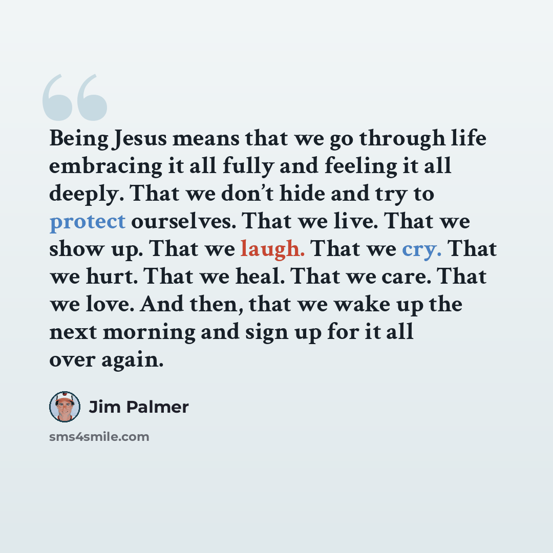 “Being Jesus means that we go through life embracing it all fully and feeling it all deeply. That we don’t hide and try to protect ourselves. That we live. That we show up. That we laugh. That we cry. That we hurt. That we heal. That we care. That we love. And then, that we wake up the next morning…” quote by Jim Palmer
