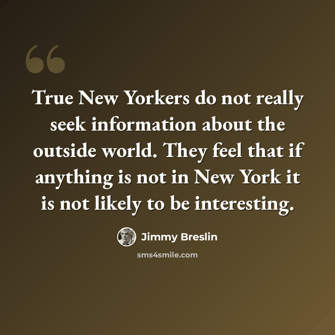 “True New Yorkers do not really seek information about the outside world. They feel that if anything is not in New York it is not likely to be interesting.” quote by Jimmy Breslin