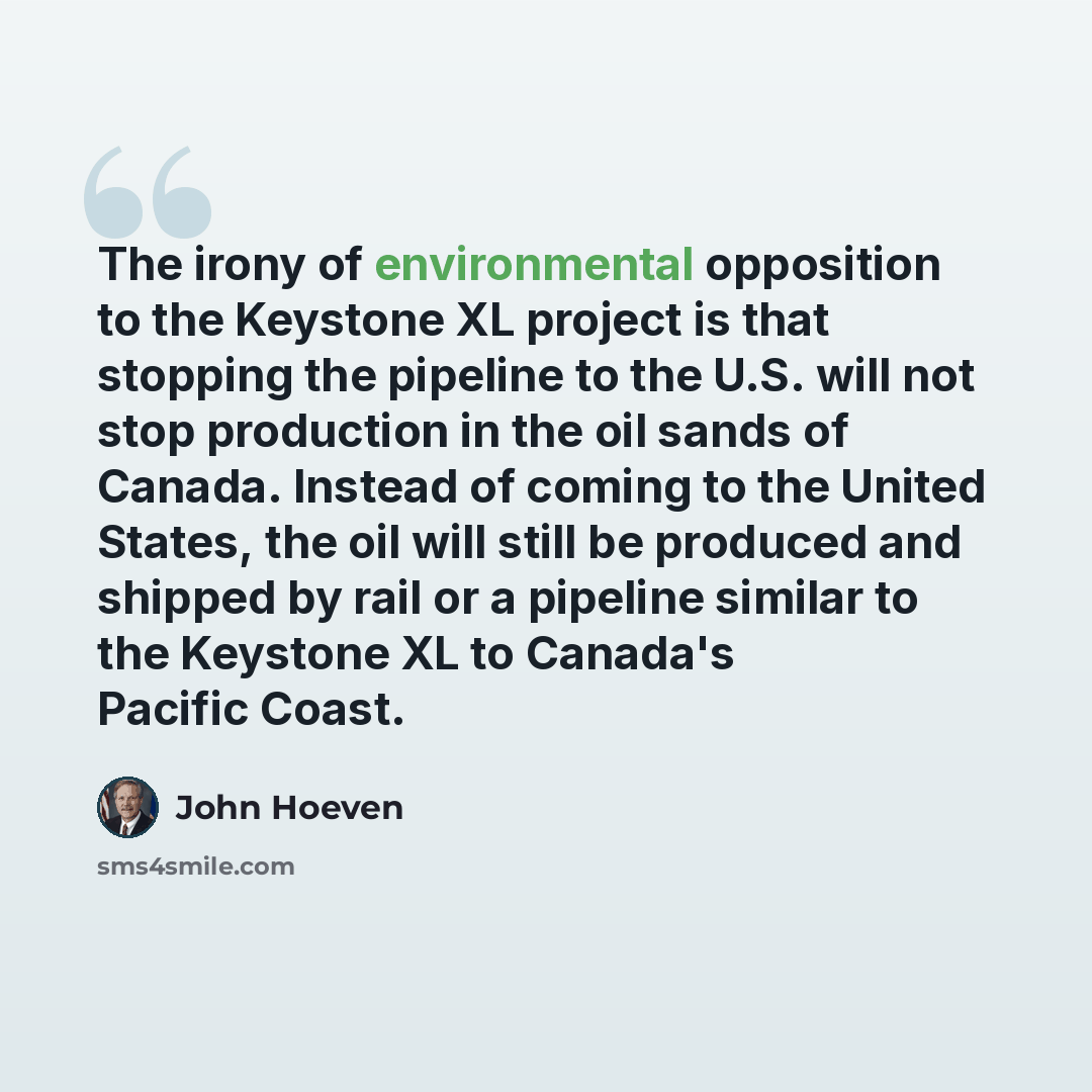“The irony of environmental opposition to the Keystone XL project is that stopping the pipeline to the U.S. will not stop production in the oil sands of Canada. Instead of coming to the United States, the oil will still be produced and shipped by rail or a pipeline similar to the Keystone XL to…” quote by John Hoeven