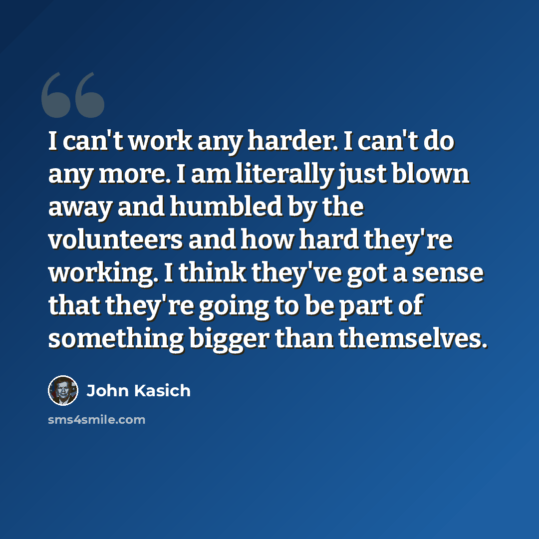 “I can't work any harder. I can't do any more. I am literally just blown away and humbled by the volunteers and how hard they're working. I think they've got a sense that they're going to be part of something bigger than themselves.” quote by John Kasich