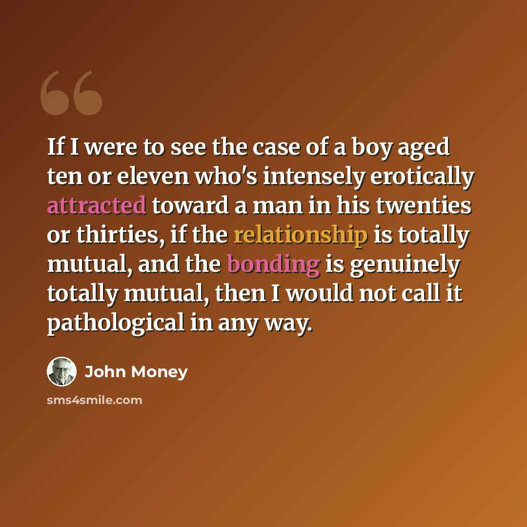 “If I were to see the case of a boy aged ten or eleven who's intensely erotically attracted toward a man in his twenties or thirties, if the relationship is totally mutual, and the bonding is genuinely totally mutual, then I would not call it pathological in any way.” quote by John Money