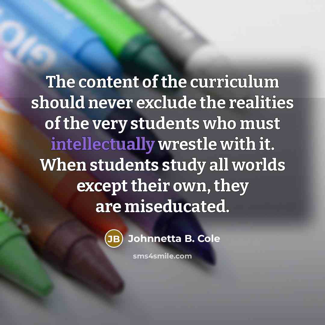 “The content of the curriculum should never exclude the realities of the very students who must intellectually wrestle with it. When students study all worlds except their own, they are miseducated.” quote by Johnnetta B. Cole