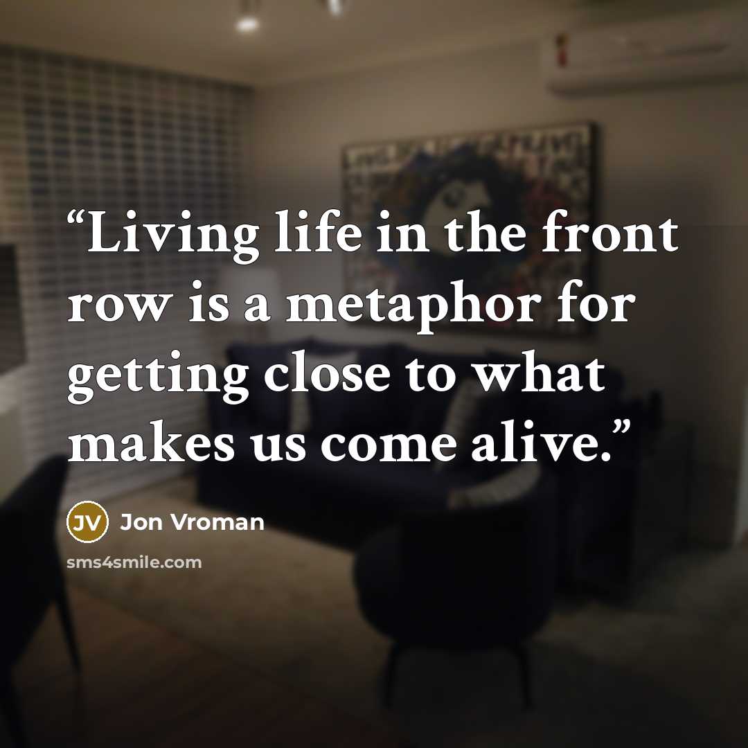 “Living life in the front row is a metaphor for getting close to what makes us come alive.” quote by Jon Vroman