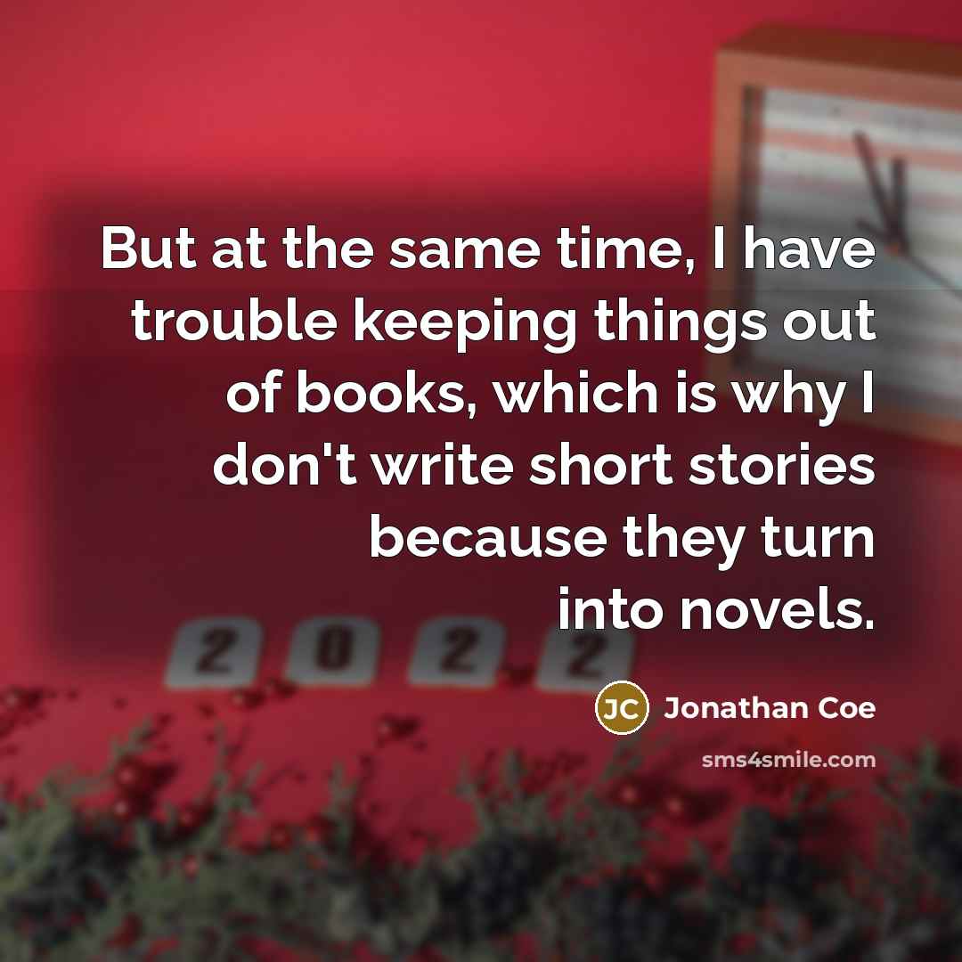 “But at the same time, I have trouble keeping things out of books, which is why I don't write short stories because they turn into novels.” quote by Jonathan Coe