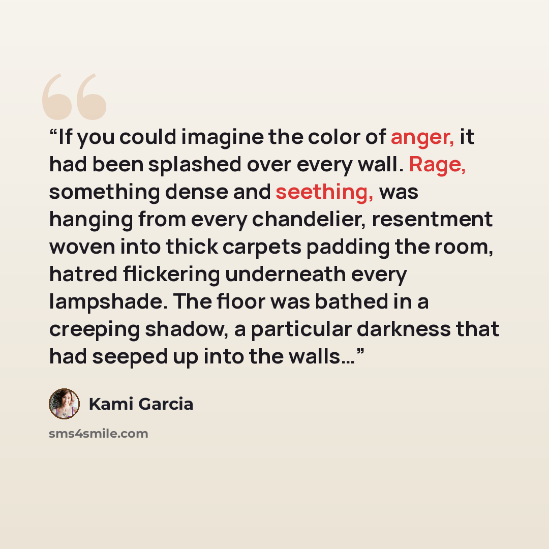 “If you could imagine the color of anger, it had been splashed over every wall. Rage, something dense and seething, was hanging from every chandelier, resentment woven into thick carpets padding the room, hatred flickering underneath every lampshade. The floor was bathed in a creeping shadow, a…” quote by Kami Garcia