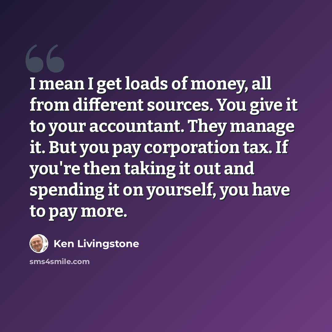 “I mean I get loads of money, all from different sources. You give it to your accountant. They manage it. But you pay corporation tax. If you're then taking it out and spending it on yourself, you have to pay more.” quote by Ken Livingstone