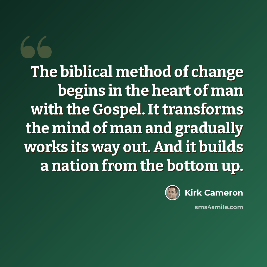 “The biblical method of change begins in the heart of man with the Gospel. It transforms the mind of man and gradually works its way out. And it builds a nation from the bottom up.” quote by Kirk Cameron