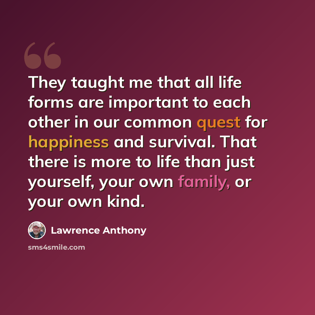 “They taught me that all life forms are important to each other in our common quest for happiness and survival. That there is more to life than just yourself, your own family, or your own kind.” quote by Lawrence Anthony