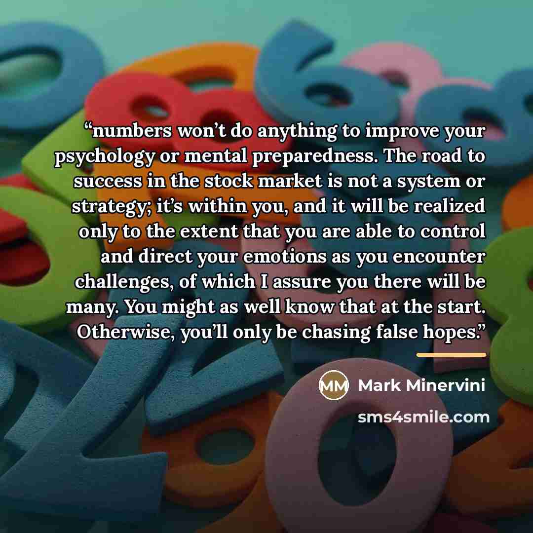 “numbers won’t do anything to improve your psychology or mental preparedness. The road to success in the stock market is not a system or strategy; it’s within you, and it will be realized only to the extent that you are able to control and direct your emotions as you encounter challenges, of which…” quote by Mark Minervini