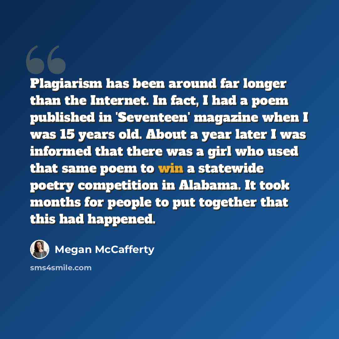 “Plagiarism has been around far longer than the Internet. In fact, I had a poem published in 'Seventeen' magazine when I was 15 years old. About a year later I was informed that there was a girl who used that same poem to win a statewide poetry competition in Alabama. It took months for people to…” quote by Megan McCafferty