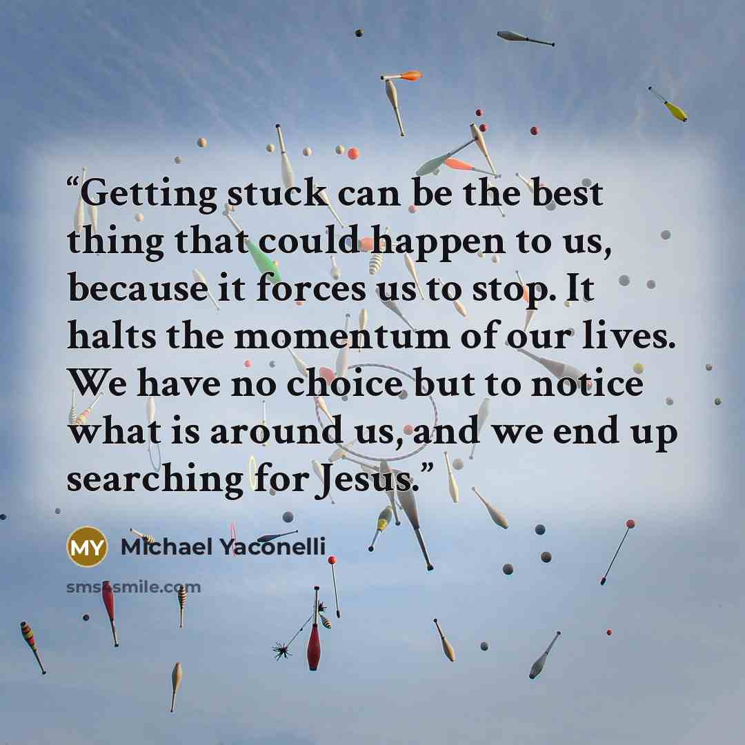“Getting stuck can be the best thing that could happen to us, because it forces us to stop. It halts the momentum of our lives. We have no choice but to notice what is around us, and we end up searching for Jesus.” quote by Michael Yaconelli