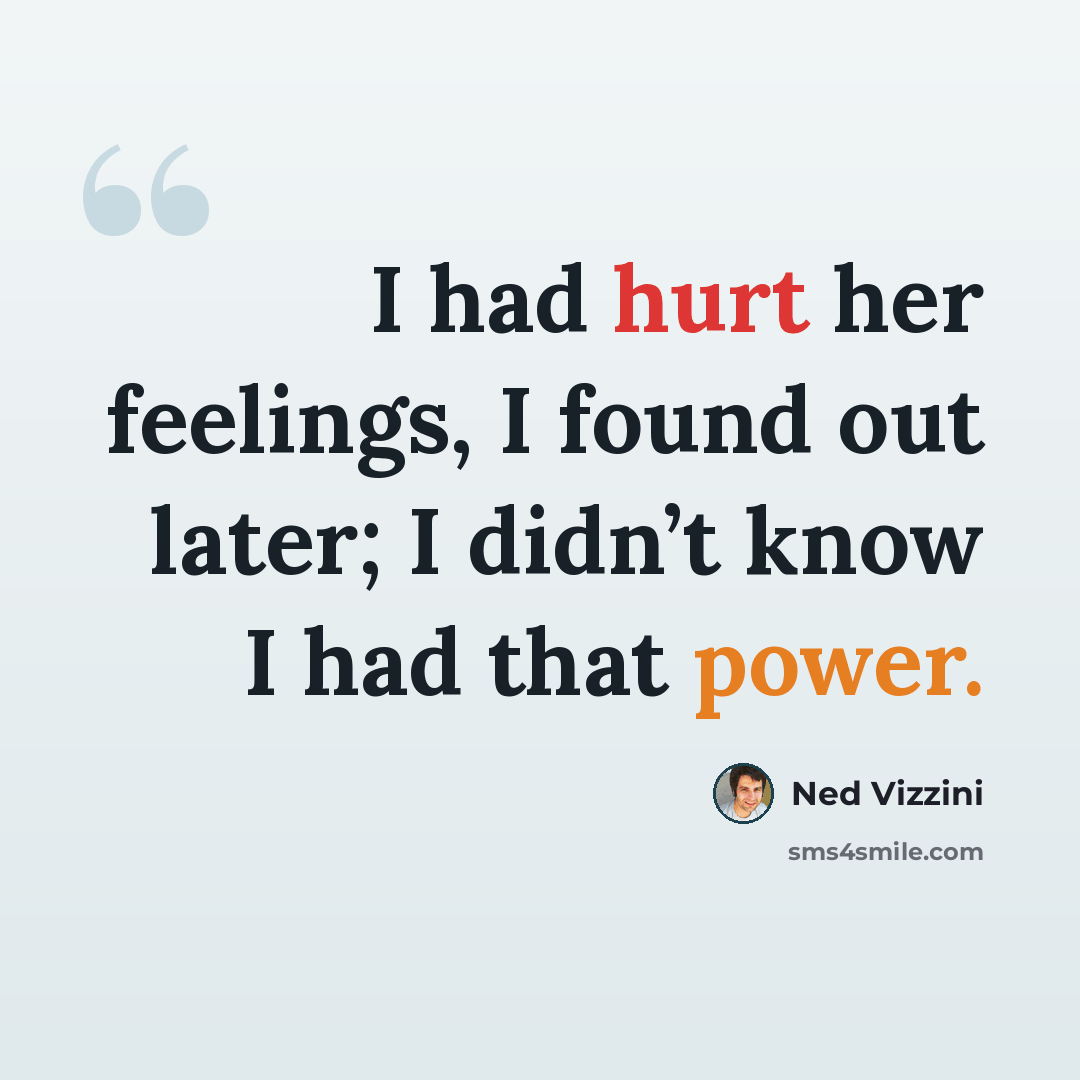 “I had hurt her feelings, I found out later; I didn’t know I had that power.” quote by Ned Vizzini