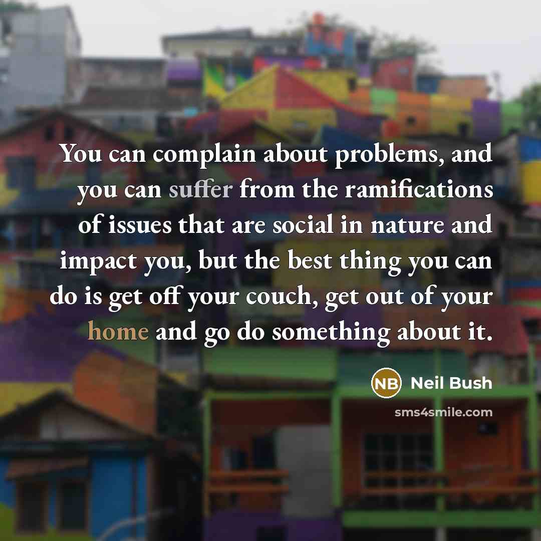 “You can complain about problems, and you can suffer from the ramifications of issues that are social in nature and impact you, but the best thing you can do is get off your couch, get out of your home and go do something about it.” quote by Neil Bush