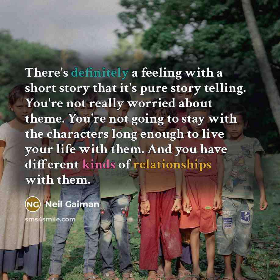 “There's definitely a feeling with a short story that it's pure story telling. You're not really worried about theme. You're not going to stay with the characters long enough to live your life with them. And you have different kinds of relationships with them.” quote by Neil Gaiman