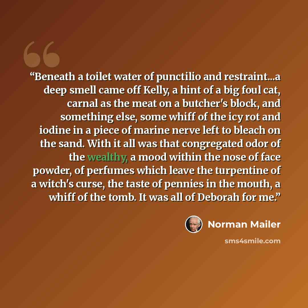 “Beneath a toilet water of punctilio and restraint...a deep smell came off Kelly, a hint of a big foul cat, carnal as the meat on a butcher's block, and something else, some whiff of the icy rot and iodine in a piece of marine nerve left to bleach on the sand. With it all was that congregated odor…” quote by Norman Mailer