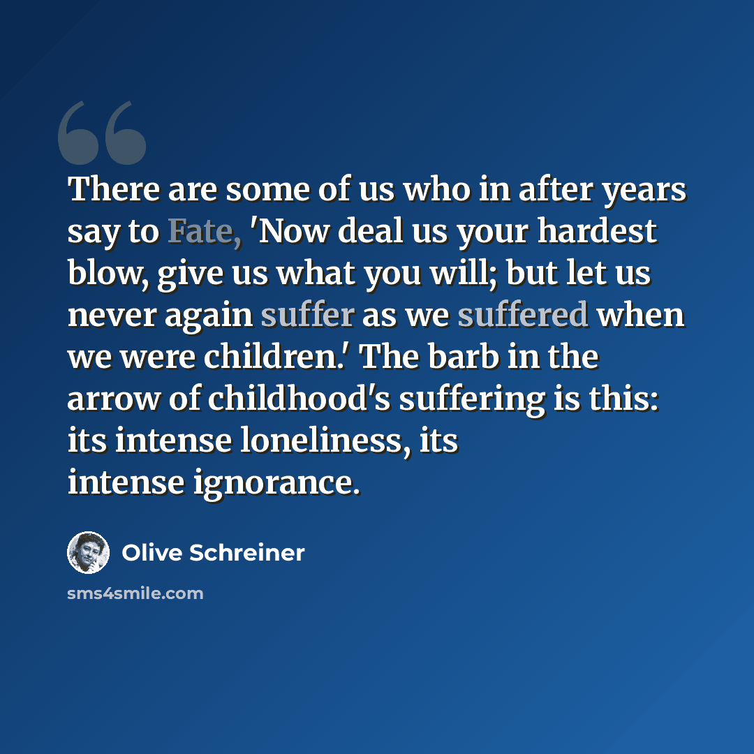 “There are some of us who in after years say to Fate, 'Now deal us your hardest blow, give us what you will; but let us never again suffer as we suffered when we were children.' The barb in the arrow of childhood's suffering is this: its intense loneliness, its intense ignorance.” quote by Olive Schreiner