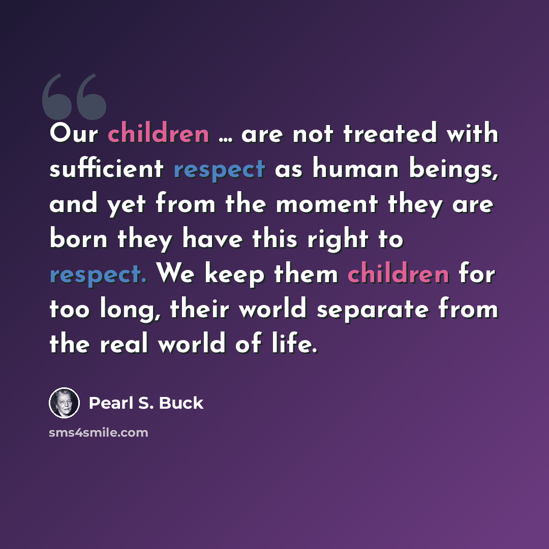 “Our children ... are not treated with sufficient respect as human beings, and yet from the moment they are born they have this right to respect. We keep them children for too long, their world separate from the real world of life.” quote by Pearl S. Buck