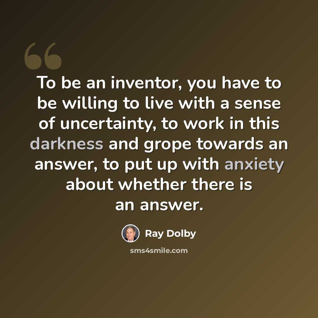 “To be an inventor, you have to be willing to live with a sense of uncertainty, to work in this darkness and grope towards an answer, to put up with anxiety about whether there is an answer.” quote by Ray Dolby