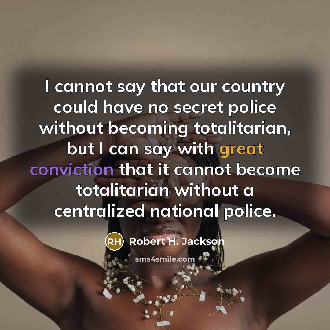“I cannot say that our country could have no secret police without becoming totalitarian, but I can say with great conviction that it cannot become totalitarian without a centralized national police.” quote by Robert H. Jackson