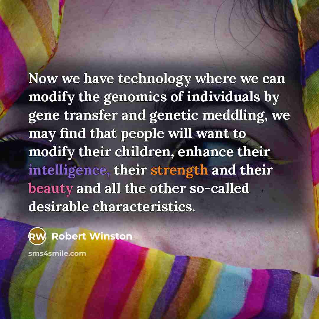 “Now we have technology where we can modify the genomics of individuals by gene transfer and genetic meddling, we may find that people will want to modify their children, enhance their intelligence, their strength and their beauty and all the other so-called desirable characteristics.” quote by Robert Winston