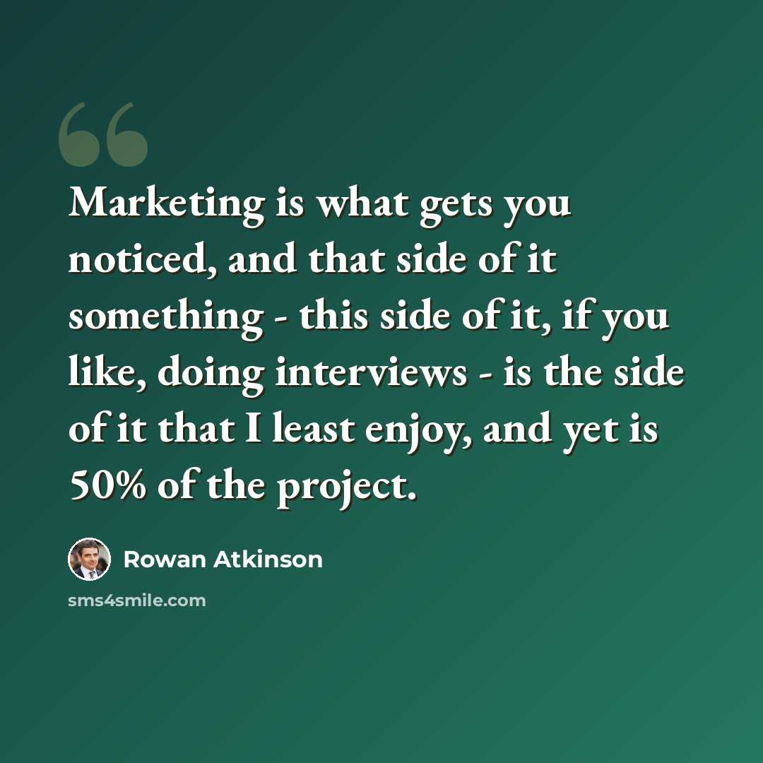 “Marketing is what gets you noticed, and that side of it something - this side of it, if you like, doing interviews - is the side of it that I least enjoy, and yet is 50% of the project.” quote by Rowan Atkinson