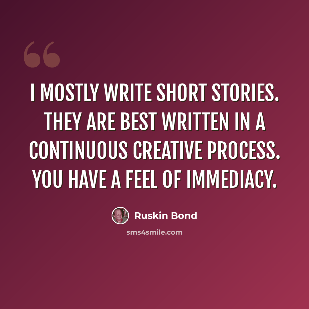 “I mostly write short stories. They are best written in a continuous creative process. You have a feel of immediacy.” quote by Ruskin Bond